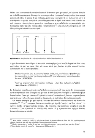 Même sans chats et sans la moindre intention de fouetter quoi que ce soit, un locuteur français
est probablement capable d’interpréter cette expression. Les mots d’autres gardent leur sens et
constituent même le centre de ce syntagme, parce que c’est grâce à ces mots qu’on arrive à
l’interpréter, ce qui est indiqué en caractères gras dans la figure. Par contre, il est difficile de
voir comment chats et fouetter pourraient contribuer au sens. À la limite, on pourrait dire que
la structure même de cette phrase aide à l’interprétation292. Elle est analysable puisqu’on voit
bien quelle partie contribue avec quoi.



         avoir      d’autres          Chats         à          Fouetter




         (avoir)    d’autres          Choses        à          Faire



Figure 18b : L’analysabilité de l’expression « avoir d’autres chats à fouetter ».


À part la structure syntaxique, la structure phonologique joue un rôle important dans cette
expression vu que les mots chats et choses ainsi que fouetter et faire respectivement,
commencent par le même phonème :

       Malheureusement, elle a souvent d’autres chats plus prioritaires à fouetter que
       les braconniers et n’est pas toujours disponible pour aller passer des soirées dans
       les bois. (SO880409)

       Faute de disposer d’un interlocuteur politique – Jean-Luc Dehaene a d’autres
       chats à fouetter. (SO880414)

La distinction entre le contenu lexical et la forme grammaticale peut avoir des conséquences
sur l’interprétation d’un syntagme vu que l’un d’entre eux peut avoir plus d’importance pour
la motivation. En ce qui concerne l’expression avoir d’autres chats à fouetter, on peut ajouter
que la structure phonologique, contribue également à la motivation des mots composants.
   Un dernier exemple qui peut servir à illustrer la notion d’inanalysabilité est mordre la
poussière293. C’est l’expression dans son ensemble qui signifie ‘tomber’ ou ‘être vaincu’. Le
verbe « mordre » n’a pas tout seul ce sens. « La poussière » ne fournit pas non plus le sens de
« mourir ». C’est expression est inanalysable, même s’il y a peut-être une logique derrière
l’expression dans sa totalité.



292
    Nous tenons à remercier Paul Kay qui nous a signalé le fait que choses et faire sont des hypéronymes de
chats et fouetter et que cela peut influencer l’interprétation du locuteur.
293
    Mordre la poussière – ‘tomber de tout son long (dans un combat) ; essuyer un échec, une dure défaite’
(PR:mordre) et Mordre la poussière – ‘être vaincu’ (DEI:poussière).


                                                                                                        95
 