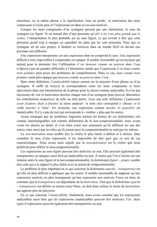 nourriture, où la même phrase a la signification ‘tout est perdu’, la motivation des mots
composants n’existe plus et l’expression est dans ce cas non-motivée.
   Lorsque les mots composants d’un syntagme passent par une métonymie, le sens du
syntagme est figuré. Si on entend dire d’une personne qu’elle a les yeux plus grands que le
ventre, l’interprétation la plus probable est au sens figuré, ce qui revient à dire que cette
personne prend trop à manger en regardant les plats qui lui sont présentés. Pour que ce
syntagme ait un sens propre, il faudrait se retrouver dans un monde fictif ou devant une
personne très difforme.
   Une expression transparente est une expression dont on comprend le sens. Une expression
difficile (voire impossible) à comprendre est opaque. Il semble raisonnable qu’un locuteur qui
entend pour la première fois l’affirmation il est heureux comme un poisson dans l’eau
n’éprouve pas de grandes difficultés à l’interpréter, tandis que l’expression il est haut comme
trois pommes peut poser des problèmes de compréhension. Dans ce cas, haut comme trois
pommes serait plus opaque que heureux comme un poisson dans l’eau.
   Dans notre définition, l’analysabilité repose surtout sur la structure d’une phrase ou d’un
syntagme. Il suffit de trouver la correspondance entre les mots composants et leurs
équivalents dans une interprétation de la phrase pour la classer comme analysable. Il n’est pas
nécessaire de voir la motivation derrière chaque mot d’un syntagme pour pouvoir déterminer
les contributions respectives de telle ou telle partie. Avec une telle définition, l’expression
avoir d’autres chats à fouetter se laisse analyser : le nom chat correspond à ‘choses’ et le
verbe fouetter à ‘faire’. En revanche, une expression comme mordre la poussière est
inanalysable. Il n’y a pas de mot qui corresponde à « tomber » plus que les autres.
   Ayant remarqué que de nombreux linguistes traitent les termes de ces dichotomies soit
comme interchangeables soit comme définitoires de la non-compositionnalité, nous avons
voulu les décrire en détail. Il s’est alors avéré non seulement qu’ils diffèrent les uns des
autres, mais aussi que les rôles qu’ils jouent pour la compositionnalité ne sont pas les mêmes.
   La non-motivation nous semble être le critère le plus facile à définir et à utiliser. Sans
connaître le sens d’une expression, il est impossible de dire quoi que ce soit de ces
caractéristiques. Nous avons ainsi stipulé que la non-motivation est le critère que nous
préférons pour définir la non-compositionnalité.
   Les expressions au sens figuré peuvent être motivées ou non. Elle peuvent également être
transparentes ou opaques aussi bien qu’analysables ou non. À moins que l’on n’insiste sur une
relation entre le sens figuré et la non-compositionnalité, la dichotomie figuré – propre semble
être celle qui a le rapport le plus faible avec la notion de compositionnalité.
   Le problème le plus important en ce qui concerne la dichotomie opacité – transparence est
qu’elle est plus difficile à appliquer que les autres. Il semble raisonnable de supposer qu’une
expression motivée est plus transparente qu’une expression non motivée. Force est donc de
constater que la transparence est dépendante de la motivation. Tant que la dichotomie opacité
– transparence est définie en termes assez floux, on doit donc utiliser le terme de motivation,
qui apporte plus de précision.
   En ce qui concerne l’analysabilité, finalement, nous avons constaté que les expressions
analysables aussi bien que les expressions inanalysables peuvent être motivées. Ces deux
types d’expressions peuvent également être transparentes ou non.


98
 