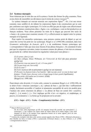 2.4 Syntaxe marquée
Nous traiterons par la suite des cas où la syntaxe s’écarte des formes les plus courantes. Nous
avons choisi de rassembler ces déviances sous le terme de syntaxe marquée296.
   La syntaxe marquée est souvent associée aux expressions figées297. Or, c’est une erreur
courante, nous semble-t-il, de réduire les expressions figées à des constructions qui ne sont
pas conformes aux règles syntaxiques. Il s’avère en effet que peu de règles sont effectivement
violées et certaines constructions dites « figées » ou « archaïques » sont en fait productives en
français moderne. Nous allons présenter les traits de la langue qui peuvent être taxés de
« fautes » de syntaxe pour examiner ensuite s’il y a effectivement un rapport entre la syntaxe
marquée et le figement.
   Pour repérer les anomalies syntaxiques, nous prenons comme point de départ ce qui est
censé être normal du point de vue syntaxique. Riegel et al. (1994:108) constatent, dans leur
Grammaire méthodique du français, qu’il y a de nombreuses formes syntaxiques qui
« correspondent à l’idée que nous nous faisons d’une phrase française ». Ils constatent d’autre
part que les séquences suivantes, toutes reconnues comme des phrases, n’ont rien en commun
qui permette de « définir directement les régularités valant pour toute phrase » :

       (1) Je pense, donc je suis.
       (2) Mon collègue, Klaus Willmann, de l’Université de Kiel (dit pour présenter
       quelqu’un)
       (3) Pourriez-vous me passer le sel, s’il vous plaît ?
       (4) Un peu trop cuit, ton rosbif.
       (5) Et ta sœur ?
       (6) Votre manteau (dit en présentant à quelqu’un son manteau)
       (7) Écoutez la chanson lente d’un batelier / Qui raconte avoir vu sous la lune sept
       femmes / Tordre leurs cheveux verts et longs jusqu’à leurs pieds (Apollinaire)
       (8) Une petite clef tomba sur le trottoir. (Gide)
       (Riegel et al. 1994:108)

Étant donné cette diversité, il s’avère utile, comme le constatent Riegel et al. (1994:109), de
se doter d’une « structure canonique », ou, « phrase de base », qui doit être « suffisamment
simple, facilement accessible à l’analyse et néanmoins susceptible de servir de modèle pour
l’analyse des autres structures de phrase ». La phrase de base est censée être « assertive,
simple […] et neutre [...] ». Ceci implique qu’elle n’est « ni négative, ni emphatique, ni
passive, ni exclamative ». La forme qu’ils proposent est la suivante :

       (CC) – Sujet – (CC) – Verbe – Complément(s)/Attribut – (CC)


296
    Dans le DLS (marqué) on lit :
        On dit d’une unité linguistique qu’elle est marquée lorsqu’elle possède une particularité [...]
        syntaxique [...] qui l’oppose aux autres unités de même nature de la même langue. Cette unité
        marquée est alors le cas marqué d’une opposition binaire où le terme opposé, privé de cette
        particularité, est appelé non-marqué.
297
    Certains des exemples cités dans cette section seraient appelés chez Moon (1998) « illformed collocations »,
chez Botelho da Silva et Cutler (1993) « syntactically ill-formed idioms » et chez Fillmore et al. (1988)
« extragrammatical idioms ».


100
 