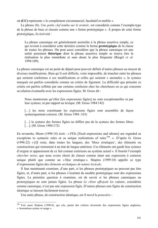 où (CC) représente « le complément circonstanciel, facultatif et mobile ».
   La phrase (8), Une petite clef tomba sur le trottoir, est considérée comme l’exemple-type
de la phrase de base et classée comme une « forme prototypique ». À propos de cette forme
prototypique, ils écrivent :

      La phrase canonique est généralement assimilée à la phrase assertive simple, ce
      qui revient à considérer cette dernière comme la forme prototypique de la classe
      de toutes les phrases. On peut aussi considérer que la phrase canonique est une
      entité purement théorique dont la phrase assertive simple se trouve être la
      réalisation la plus immédiate et sans doute la plus fréquente (Riegel et al.
      1994:109).

La phrase canonique est un point de départ pour pouvoir définir d’autres phrases au moyen de
diverses modifications. Bien qu’il soit difficile, voire impossible, de trancher entre les phrases
qui seraient conformes à ces modifications et celles qui seraient « anomales », la syntaxe
marquée est parfois considérée comme un critère de figement. La difficulté que présente ce
critère est parfois reflétée par une certaine confusion chez les chercheurs en ce qui concerne
sa relation éventuelle avec les expressions figées. M. Gross dit :

      Nous montrerons qu’elles [les expressions figées] ne sont exceptionnelles ni par
      leur syntaxe, ni par rapport au lexique. (M. Gross 1984:142)

      […] les mots constituant les expressions figées sont assemblés de façon
      syntaxiquement correcte. (M. Gross 1984 :163)

      […] la syntaxe des formes figées ne diffère pas de la syntaxe des formes libres
      […]. (M. Gross 1984:172)

En revanche, Moon (1998:14) écrit : « FEIs [fixed expressions and idioms] are regarded as
exceptions to syntactic rules or as unique realizations of rules 298 . ». D’après G. Gross
(1996:22) « [i]l reste, dans toutes les langues, des ‘blocs erratiques’, des éléments ou
constructions qui remontent à un état de langue antérieur. Ces éléments ont gardé leur syntaxe
d’origine et apparaissent de ce fait comme extérieurs au système actuel ». Il fournit l’exemple
chercher noise, que nous avons choisi de classer comme étant une expression à contexte
unique plutôt que comme un « bloc erratique ». Shapira (1999:10) appelle ce type
d’expressions figées des éléments archaïques de nature lexicale.
   Il faut maintenant examiner, d’une part, si les phrases prototypiques ne peuvent pas être
figées, et, d’autre part, si les phrases s’écartant du modèle prototypique sont des expressions
figées. La première question à examiner, est de savoir si les phrases canoniques ou
prototypiques ne sont jamais figées. La phrase Le chien effrayait les enfants, considérée
comme canonique, n’est pas une expression figée. D’autres phrases non figées de construction
identique se laissent facilement trouver.
   Une autre phrase, de construction identique, est Il mord la poussière :

298
   Voir aussi Hudson (1998:8), qui cite, parmi des critères récurrents des expressions figées anglaises,
« Anomalous syntax or usage ».


                                                                                                    101
 