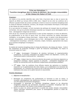 Fiche axe thématique 1 :
Transition énergétique dans le champ du bâtiment, des énergies renouvelables
et des réseaux de chaleur et froid
Préambule :
Les enjeux et les priorités identifiés dans cette fiche s’inscrivent dans la mise en œuvre des
objectifs du SRCAE aux horizons 2030 et 2050. Ainsi, l’objectif est de créer les conditions de la
diffusion à grande échelle des actions contribuant à mettre en œuvre la transition énergétique dans
le champ du bâtiment (résidentiel, tertiaire), des énergies renouvelables thermiques et électriques
et des réseaux de chaleur et de froid.
En ce qui concerne le transport, la forte inscription des politiques de transport dans les politiques
territoriales, fait que les priorités thématiques associées aux transports seront développées dans la
fiche « développement intégré des territoires ».
Enfin de par leur caractère plus expérimental et selon qu’elles impliquent un niveau de définition,
de programmation ou de mise en œuvre local, les actions concernant les réseaux électriques
intelligents, la convergence réseaux électriques – réseaux de gaz, le soutien à des démonstrateurs
énergies renouvelables… seront développés dans la fiche « développement territorial intégré » ou
« développement économique, recherche, innovation, emploi, formation, appropriation des enjeux
de la transition énergétique et écologique ».
Enjeux :
En matière de transition énergétique dans le champ des bâtiments, des réseaux de chaleur - froid et
des installations de production d’énergie à partir de ressources renouvelables, les enjeux se
structurent autour de 3 axes :
• 1er
enjeu : Accompagner l’émergence de solutions techniques et organisationnelles
compétitives, et favoriser l’émergence de modèle d’affaire non dépendant, à terme, des
financements publics traditionnels (ex : subvention) ;
• 2ème
enjeu : Intégrer dans les critères de sélection des projets une dimension adaptation au
changement climatique, impacts sanitaires et précarité – vulnérabilité énergétique afin
d’éviter les contractions entre les différents compartiments des politiques publiques ;
• 3ème
enjeu : Créer les conditions d’une diffusion massive des opérations en travaillant
notamment sur le positionnement des relais réseaux, sur la mobilisation et la formation des
professionnels, sur l’évolution de la nature et de la cible des actions de valorisation et sur la
mobilisation des acteurs de la sphère bancaire et assurantielle.
Priorités thématiques :
1. Diffusion et massification :
• Développer les compétences des professionnels en favorisant la mise en réseau, la
formation (développement des plateformes Praxibat), les regroupements pour structurer
une offre globale de rénovation énergétique ;
• Accompagner le démarrage de l’opérateur énergétique régional et les démarches
d’ingénierie financière qui permettront d’accélérer la transition énergétique dans les
champs du bâtiment, des réseaux et des énergies renouvelables ;
• Mettre en place les actions garantissant la qualité des projets énergies renouvelables
(solaire thermique notamment) pour assurer un développement pérenne et solide des
filières régionales.
 