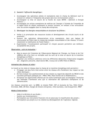 2. Soutenir l’efficacité énergétique :
• Accompagner des opérations pilotes et exemplaires dans le champ du bâtiment neuf et
existant en veillant à l’intégration des projets dans leur environnement urbain ;
• Accompagner la mise en œuvre de la feuille de route BEPOS « bâtiment à Energie
Positive » ;
• Accompagner les actions exemplaires de maîtrise de l’énergie à l’échelle de l’ensemble de
la région PACA en ciblant notamment le secteur tertiaire, en veillant à leur articulation
avec les actions engagées dans le champ des entreprises.
3. Développer les énergies renouvelables et structurer les filières :
• Veiller à la priorisation des ressources locales et développement des circuits courts et de
proximité ;
• Soutenir des opérations démonstratives et/ou exemplaires, dans une logique de
structuration de filière dans le champ des énergies renouvelables et des réseaux, à travers
notamment la mobilisation du Fonds Chaleur ;
• Expérimenter l’investissement participatif et citoyen pouvant permettre une meilleure
acceptabilité des projets.
Observation – suivi et évaluation :
• Mise en œuvre de l’évolution de l’Observatoire Régional de l’Energie, du Climat et de l’Air
(ORECA) afin d’en faire un véritable outil du suivi de la mise en œuvre de la transition
énergétique en PACA ;
• Organiser une meilleure cohérence entre les différentes démarches d’observation engagées
(ex : diagnostic précarité, observatoire BBC, travaux de la CERC PACA et ORECA).
Animation des réseaux et relais :
Le travail sur les relais et réseaux dans le champ de la transition énergétique doit permettre :
• D’engager une plus forte inter-action entre les réseaux afin d’améliorer leur impact sur des
cibles identiques ;
• De faire évoluer leur positionnement et leur mission au regard des objectifs du SRCAE et des
nouvelles politiques publiques (ex : PREH, PRIS, Plate-formes de la réhabilitation) ;
• D’explorer les opportunités offertes par les outils numériques pour accompagner l’évolution
des méthodes d’animation ainsi que la valorisation des opérations exemplaires et de
démonstration.
Les réseaux concernés sont : la MRBE, la mission PHéE, CEP et économe de flux, PACA Climat,
Envirobat, BDM, AR HLM, chargés de mission entreprises, villes lauréates, club écoquartiers. RREP
Modes d’intervention :
 
Aides à la décision et aux études ;
 
Soutien aux investissements ;
 
Participation aux instruments financiers mis en place pour la massification des projets ;
 
Participation aux projets ou à la création/au développement de l’opérateur régional.
 