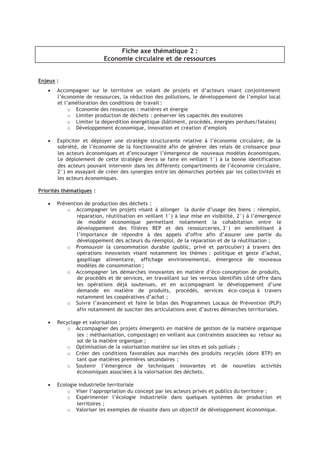 Fiche axe thématique 2 :
Economie circulaire et de ressources
Enjeux :
• Accompagner sur le territoire un volant de projets et d’acteurs visant conjointement
l’économie de ressources, la réduction des pollutions, le développement de l’emploi local
et l’amélioration des conditions de travail :
¡
Economie des ressources : matières et énergie
¡
Limiter production de déchets : préserver les capacités des exutoires
¡
Limiter la déperdition énergétique (bâtiment, procédés, énergies perdues/fatales)
¡
Développement économique, innovation et création d’emplois
• Expliciter et déployer une stratégie structurante relative à l’économie circulaire, de la
sobriété, de l’économie de la fonctionnalité afin de générer des relais de croissance pour
les acteurs économiques et d’encourager l’émergence de nouveaux modèles économiques.
Le déploiement de cette stratégie devra se faire en veillant 1°) à la bonne identification
des acteurs pouvant intervenir dans les différents compartiments de l’économie circulaire,
2°) en essayant de créer des synergies entre les démarches portées par les collectivités et
les acteurs économiques.
Priorités thématiques :
• Prévention de production des déchets :
¡
Accompagner les projets visant à allonger la durée d’usage des biens : réemploi,
réparation, réutilisation en veillant 1°) à leur mise en visibilité, 2°) à l’émergence
de modèle économique permettant notamment la cohabitation entre le
développement des filières REP et des ressourceries, 3°) en sensibilisant à
l’importance de répondre à des appels d’offre afin d’assurer une partie du
développement des acteurs du réemploi, de la réparation et de la réutilisation ;
¡
Promouvoir la consommation durable (public, privé et particulier) à travers des
opérations innovantes visant notamment les thèmes : politique et geste d’achat,
gaspillage alimentaire, affichage environnemental, émergence de nouveaux
modèles de consommation ;
¡
Accompagner les démarches innovantes en matière d’éco-conception de produits,
de procédés et de services, en travaillant sur les verrous identifiés côté offre dans
les opérations déjà soutenues, et en accompagnant le développement d’une
demande en matière de produits, procédés, services éco-conçus à travers
notamment les coopératives d’achat ;
¡
Suivre l’avancement et faire le bilan des Programmes Locaux de Prévention (PLP)
afin notamment de susciter des articulations avec d’autres démarches territoriales.
• Recyclage et valorisation :
¡
Accompagner des projets émergents en matière de gestion de la matière organique
(ex : méthanisation, compostage) en veillant aux contraintes associées au retour au
sol de la matière organique ;
¡
Optimisation de la valorisation matière sur les sites et sols pollués ;
¡
Créer des conditions favorables aux marchés des produits recyclés (dont BTP) en
tant que matières premières secondaires ;
¡
Soutenir l’émergence de techniques innovantes et de nouvelles activités
économiques associées à la valorisation des déchets.
• Ecologie industrielle territoriale
¡
Viser l’appropriation du concept par les acteurs privés et publics du territoire ;
¡
Expérimenter l’écologie industrielle dans quelques systèmes de production et
territoires ;
¡
Valoriser les exemples de réussite dans un objectif de développement économique.
 