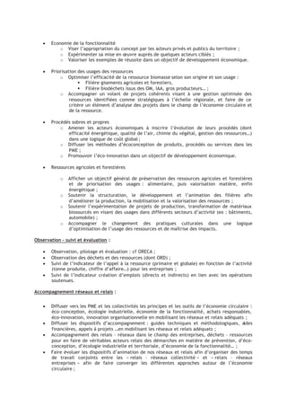 • Economie de la fonctionnalité
¡
Viser l’appropriation du concept par les acteurs privés et publics du territoire ;
¡
Expérimenter sa mise en œuvre auprès de quelques acteurs ciblés ;
¡
Valoriser les exemples de réussite dans un objectif de développement économique.
• Priorisation des usages des ressources
¡
Optimiser l’efficacité de la ressource biomasse selon son origine et son usage :
Filière gisements agricoles et forestiers,
Filière biodéchets issus des OM, IAA, gros producteurs… ;
¡
Accompagner un volant de projets cohérents visant à une gestion optimisée des
ressources identifiées comme stratégiques à l’échelle régionale, et faire de ce
critère un élément d’analyse des projets dans le champ de l’économie circulaire et
de la ressource.
• Procédés sobres et propres
¡
Amener les acteurs économiques à inscrire l’évolution de leurs procédés (dont
efficacité énergétique, qualité de l’air, chimie du végétal, gestion des ressources…)
dans une logique de coût global ;
¡
Diffuser les méthodes d’écoconception de produits, procédés ou services dans les
PME ;
¡
Promouvoir l’éco-innovation dans un objectif de développement économique.
• Ressources agricoles et forestières
¡
Afficher un objectif général de préservation des ressources agricoles et forestières
et de priorisation des usages : alimentaire, puis valorisation matière, enfin
énergétique ;
¡
Soutenir la structuration, le développement et l’animation des filières afin
d’améliorer la production, la mobilisation et la valorisation des ressources ;
¡
Soutenir l’expérimentation de projets de production, transformation de matériaux
biosourcés en visant des usages dans différents secteurs d’activité (ex : bâtiments,
automobile) ;
¡
Accompagner le changement des pratiques culturales dans une logique
d’optimisation de l’usage des ressources et de maîtrise des impacts.
Observation – suivi et évaluation :
• Observation, pilotage et évaluation : cf ORECA ;
• Observation des déchets et des ressources (dont ORD) ;
• Suivi de l’indicateur de l’appel à la ressource (primaire et globale) en fonction de l’activité
(tonne produite, chiffre d’affaire…) pour les entreprises ;
• Suivi de l’indicateur création d’emplois (directs et indirects) en lien avec les opérations
soutenues.
Accompagnement réseaux et relais :
• Diffuser vers les PME et les collectivités les principes et les outils de l’économie circulaire :
éco-conception, écologie industrielle, économie de la fonctionnalité, achats responsables,
éco-innovation, innovation organisationnelle en mobilisant les réseaux et relais adéquats ;
• Diffuser les dispositifs d’accompagnement : guides techniques et méthodologiques, aides
financières, appels à projets …en mobilisant les réseaux et relais adéquats ;
• Accompagnement des relais – réseaux dans le champ des entreprises, déchets – ressources
pour en faire de véritables acteurs relais des démarches en matière de prévention, d’éco-
conception, d’écologie industrielle et territoriale, d’économie de la fonctionnalité… ;
• Faire évoluer les dispositifs d’animation de nos réseaux et relais afin d’organiser des temps
de travail conjoints entre les « relais – réseaux collectivité » et « relais – réseaux
entreprises » afin de faire converger les différentes approches autour de l’économie
circulaire ;
 