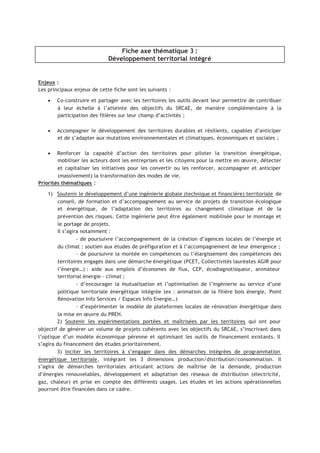 Fiche axe thématique 3 :
Développement territorial intégré
Enjeux :
Les principaux enjeux de cette fiche sont les suivants :
• Co-construire et partager avec les territoires les outils devant leur permettre de contribuer
à leur échelle à l’atteinte des objectifs du SRCAE, de manière complémentaire à la
participation des filières sur leur champ d’activités ;
• Accompagner le développement des territoires durables et résilients, capables d’anticiper
et de s’adapter aux mutations environnementales et climatiques, économiques et sociales ;
• Renforcer la capacité d’action des territoires pour piloter la transition énergétique,
mobiliser les acteurs dont les entreprises et les citoyens pour la mettre en œuvre, détecter
et capitaliser les initiatives pour les convertir ou les renforcer, accompagner et anticiper
(massivement) la transformation des modes de vie.
Priorités thématiques :
1) Soutenir le développement d’une ingénierie globale (technique et financière) territoriale de
conseil, de formation et d’accompagnement au service de projets de transition écologique
et énergétique, de l’adaptation des territoires au changement climatique et de la
prévention des risques. Cette ingénierie peut être également mobilisée pour le montage et
le portage de projets.
Il s’agira notamment :
- de poursuivre l’accompagnement de la création d’agences locales de l’énergie et
du climat : soutien aux études de préfiguration et à l’accompagnement de leur émergence ;
- de poursuivre la montée en compétences ou l’élargissement des compétences des
territoires engagés dans une démarche énergétique (PCET, Collectivités lauréates AGIR pour
l’énergie…) : aide aux emplois d’économes de flux, CEP, écodiagnotisqueur, animateur
territorial énergie – climat ;
- d’encourager la mutualisation et l’optimisation de l’ingénierie au service d’une
politique territoriale énergétique intégrée (ex : animation de la filière bois énergie, Point
Rénovation Info Services / Espaces Info Energie…)
- d’expérimenter le modèle de plateformes locales de rénovation énergétique dans
la mise en œuvre du PREH.
2) Soutenir les expérimentations portées et maîtrisées par les territoires qui ont pour
objectif de générer un volume de projets cohérents avec les objectifs du SRCAE, s’inscrivant dans
l’optique d’un modèle économique pérenne et optimisant les outils de financement existants. Il
s’agira du financement des études prioritairement.
3) Inciter les territoires à s’engager dans des démarches intégrées de programmation
énergétique territoriale, intégrant les 3 dimensions production/distribution/consommation. Il
s’agira de démarches territoriales articulant actions de maîtrise de la demande, production
d’énergies renouvelables, développement et adaptation des réseaux de distribution (électricité,
gaz, chaleur) et prise en compte des différents usages. Les études et les actions opérationnelles
pourront être financées dans ce cadre.
 