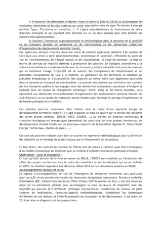 4) Promouvoir les démarches intégrées visant le scénario 2050 du SRCAE et accompagner les
territoires volontaires et les plus matures sur cette voie (démarches de type Territoires à énergie
positive Tepos, Territoires en transition…) : il s’agira essentiellement du financement de plans
d’actions innovants et qui pourront être priorisés sur un ou deux champs pour être déclinés de
manière très opérationnelles.
5) Soutenir l’innovation organisationnelle et technologique dans le domaine de la mobilité
et du transport durable de personnes et de marchandises et les démarches collectives
d’organisation des déplacements domicile/travail.
Ces opérations doivent s’inscrire dans une vision de mobilité supérieure (Mobilité 2.0) capable de
faire face aux crises à venir (environnementale, économique et sociétale), efficiente du point de
vue de l’environnement, de l’équité sociale et de l’accessibilité. Il s’agit de favoriser la mise en
œuvre de services de mobilité destinés à promouvoir les solutions de transport alternatives à la
voiture auto-soliste en complémentarité avec les transports publics collectifs mais aussi les mesures
qui en favorisent l’usage. L’objectif est de susciter des changements de comportement et de
permettre l’accessibilité de tous à la mobilité, en particulier sur les territoires en situation de
précarité énergétique et d’accessibilité. Des objectifs du même ordre sont également poursuivis
dans le domaine du transport de marchandises. La priorité sera donnée aux territoires non couverts
par les transports publics et/ou engagés dans des démarches exemplaires soucieuses d’intégrer la
mobilité dans les enjeux du changement climatique : PCET, Villes et Territoires Durables, mais
également aux démarches inter-entreprises d’organisation des déplacements domicile/travail. Un
club d’acteurs ou un centre de ressources seront étudiés pour favoriser le partage d’expériences et
de bonnes pratiques en la matière.
Ces priorités pourront notamment être traitées dans le cadre d’une approche élargie de
développement territorial intégré : il s’agit d’assurer la mise en œuvre sur le terrain des objectifs
des divers grands schémas (SRCAE, SRCE, SOURSE, …) au travers de Contrats territoriaux de
transition écologique et énergétiques permettant de construire de vrais projets territoriaux de
développement durable fondés sur les principaux objectifs de la transition (Agenda 21, Plans Climat
Energie Territoriaux, chartes de parcs, …)
Ces contrats pourront intégrer aussi bien un soutien en ingénierie méthodologique pour la définition
des objectifs ou le montage de projets locaux que le financement de ces projets.
En lien direct, des contrats territoriaux de filières sont de nature à faciliter aussi bien l’émergence
d’un modèle économique de transition que la création d’activités innovantes porteuses d’emploi.
Observation – suivi et évaluation :
En tant qu’outil de suivi de la mise en œuvre du SRCAE, l’ORECA sera mobilisé sur l’évaluation des
effets des projets territoriaux dans le cadre des modalités de territorialisation qui seront définies
en 2014. Un chantier important doit démarrer début 2014 sur les indicateurs associés au SRCAE
Accompagnement réseaux et relais :
La logique d’accompagnement en vue de l’émergence de démarches innovantes sera poursuivie
pour les ALEC et les plateformes locales de rénovation énergétique notamment. Plusieurs modalités
d’animation (EIE, Collectivités lauréates, PACA Climat, CEP/économes de flux…) ont été mises en
place sur la précédente période pour accompagner la mise en œuvre de dispositifs avec des
objectifs qui peuvent être différents (échanges d’expériences, constitution de réseaux de pairs
facteurs de mobilisation, formation/apports méthodologiques). Considérant les dynamiques
différentes de ces réseaux et l’intérêt pressenti de mutualiser et de décloisonner, il est prévu en
2014 de faire un diagnostic et des propositions.
 