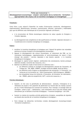 Fiche axe transversal 1 :
Développement économique - emploi- valorisation de la recherche - formation –
appropriation des enjeux de la transition écologique et énergétique
Préambule :
Cette fiche a pour objectif d’identifier les modes d’intervention (recherche, développement,
expérimentation, démonstration, formation, communication, diffusion, valorisation…) mobilisables
pour que les différents axes thématiques de la Convention régionale contribuent :
• A la structuration de filières économiques créatrices de valeur ajoutée et d’emplois à
l’échelle régionale,
• Au développement des compétences et des qualifications à l’échelle régionale nécessaire à
l’accélération de la transition énergétique et écologique.
Enjeux :
1- Accélérer la transition énergétique et écologique avec l’objectif de générer des retombées
positives en termes d’emploi et de développement économique ;
2- Appuyer le développement des acteurs économiques, et notamment des PME, sur les
innovations technologiques, organisationnelles et socio-économiques de nature à faire
émerger des produits / services répondant à des besoins associés à la transition
énergétique et écologique ;
3- Développer le capital humain régional : amélioration des connaissances, bonnes pratiques
(bâtiment durable, économie des ressources, etc) ;
4- Mobiliser les différents modes d’intervention en cohérence avec :
a. Les différents schémas et stratégies de développement relevant de l’économie, de
l’emploi (ex : SRI, SRDEI, CPRDFP, stratégie recherche ADEME, Build Up Skills) ;
b. Les différents outils d’appuis au développement des entreprises, à l’innovation, à la
recherche et à la formation (ex : PACA Investissement, PACA Emergence, JEREMIE) ;
c. Les écosystèmes locaux de recherche, d’innovation, de formation, de valorisation…
(ex : PRIDES, pôles de compétitivité, SATT, centres de ressources…).
Priorités thématiques :
• Soutenir, en lien avec le portefeuille de démonstrateurs existants, l’émergence et la
réalisation de projets à fort potentiel de pénétration du marché dans les champs couverts
par les 3 fiches thématiques de l’avenant de transition. Pour l’énergie, le stockage (dont les
stratégies « power to gas », méthanation…) sera notamment visé en plus des champs ciblés
directement par le Domaine d’Activités Stratégiques « Transition Energétique » de la SRI.
• Soutenir la création de nouvelles activités génératrices d’emplois, susceptibles de répondre
aux besoins des marchés de la transition énergétique et écologique ;
• Faire émerger les démarches territoriales croisées développement économique/emploi
/formation/compétences ;
 