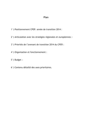 Plan
1°) Positionnement CPER année de transition 2014 :
2°) Articulation avec les stratégies régionales et européennes :
3°) Priorités de l’avenant de transition 2014 du CPER :
4°) Organisation et fonctionnement :
5°) Budget :
6°) Contenu détaillé des axes prioritaires.
 
