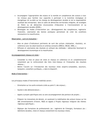 • Accompagner l’appropriation des enjeux et la montée en compétences des acteurs à tous
les niveaux pour faciliter leur capacités à participer à la transition écologique et
énergétique (et au-delà sur les champs du développement durable et de la responsabilité
sociétale des entreprises) dans le cadre de démarches territoriales intégrées, de stratégies
de filière ou de démarches structurantes d’éducation à l’environnement et au
développement durable (EEDD) ;
• Développer les modes d’intervention (ex : développement des compétences, ingénierie
financière, valorisation des bonnes pratiques) permettant de créer les conditions
nécessaires à la massification.
Observation – suivi et évaluation :
 
Mise en place d’indicateurs pertinents de suivi des actions (réalisation, résultats), en
cohérence avec les observatoires et schémas existants (ORECA, SRCAE, ORM…) ;
 
Diffusion et valorisation des résultats en utilisant des méthodes / démarches favorisant le
développement économique et la massification.
Accompagnement réseaux et relais :
 
Consolider la mise en place de relais et réseaux en cohérence et en complémentarité
notamment par le renforcement des liens inter-réseaux et l’évaluation des résultats
obtenus ;
 
Mettre l’accent sur l’introduction des nouveaux relais (experts-comptables, assureurs,
banquiers, conseillers juridiques,…) dans le dispositif.
Mode d’intervention :
Les principaux modes d’intervention mobilisés seront :
 
Orientation sur les outils existants (cités au point 5. des enjeux) ;
 
Soutien à des démonstrateurs ;
 
Appels à projets spécifiques avec ou sans accompagnement des porteurs de projets ;
 
Préparer les innovations de demain, en soutenant la mobilisation des acteurs locaux sur les
AMI (Investissements d’Avenir, R&D) et Appels à Projets régionaux intégrant des thèmes
régionaux spécifiques ;
 
Déployer des formations de professionnels (ex : ingénierie de l’énergie), formateurs (ex :
bâtiments durable), relais et réseaux (notamment les nouveaux relais).
 