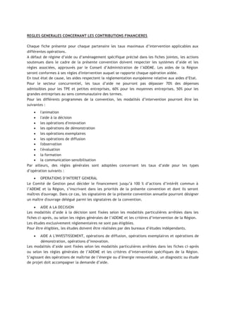 REGLES GENERALES CONCERNANT LES CONTRIBUTIONS FINANCIERES
Chaque fiche présente pour chaque partenaire les taux maximaux d’intervention applicables aux
différentes opérations.
A défaut de régime d’aide ou d’aménagement spécifique précisé dans les fiches jointes, les actions
soutenues dans le cadre de la présente convention doivent respecter les systèmes d’aide et les
règles associées, approuvés par le Conseil d’Administration de l’ADEME. Les aides de la Région
seront conformes à ses règles d'intervention auquel se rapporte chaque opération aidée.
En tout état de cause, les aides respectent la réglementation européenne relative aux aides d’Etat.
Pour le secteur concurrentiel, les taux d’aide ne pourront pas dépasser 70% des dépenses
admissibles pour les TPE et petites entreprises, 60% pour les moyennes entreprises, 50% pour les
grandes entreprises au sens communautaire des termes.
Pour les différents programmes de la convention, les modalités d’intervention pourront être les
suivantes :
• l'animation
• l'aide à la décision
• les opérations d'innovation
• les opérations de démonstration
• les opérations exemplaires
• les opérations de diffusion
• l'observation
• l'évaluation
• la formation
• la communication-sensibilisation
Par ailleurs, des règles générales sont adoptées concernant les taux d’aide pour les types
d’opération suivants :
• OPERATIONS D’INTERET GENERAL
Le Comité de Gestion peut décider le financement jusqu’à 100 % d’actions d’intérêt commun à
l’ADEME et la Région, s’inscrivant dans les priorités de la présente convention et dont ils seront
maîtres d'ouvrage. Dans ce cas, les signataires de la présente convention annuelle pourront désigner
un maître d'ouvrage délégué parmi les signataires de la convention.
• AIDE A LA DECISION
Les modalités d’aide à la décision sont fixées selon les modalités particulières arrêtées dans les
fiches ci-après, ou selon les règles générales de l’ADEME et les critères d’intervention de la Région.
Les études exclusivement réglementaires ne sont pas éligibles.
Pour être éligibles, les études doivent être réalisées par des bureaux d’études indépendants.
• AIDE A L'INVESTISSEMENT, opérations de diffusion, opérations exemplaires et opérations de
démonstration, opérations d’innovation.
Les modalités d’aide sont fixées selon les modalités particulières arrêtées dans les fiches ci-après
ou selon les règles générales de l’ADEME et les critères d’intervention spécifiques de la Région.
S’agissant des opérations de maîtrise de l’énergie ou d’énergie renouvelable, un diagnostic ou étude
de projet doit accompagner la demande d’aide.
 