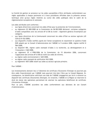 Le Comité de gestion se prononce sur les aides susceptibles d’être attribuées conformément aux
règles applicables à chaque partenaire et à leurs procédures affichées dans la présente annexe
technique ainsi qu’aux règles relatives au cumul des aides publiques dans le cadre de la
réglementation européenne et nationale.
Les aides attribuées sont conformes :
• aux lignes directrices concernant les aides d’Etat pour la protection de l’environnement,
• au règlement CE 800/2008 de la Commission du 06/08/2008 déclarant certaines catégories
d’aides compatibles avec les articles 87 et 88 du traité : règlement général d’exemption par
catégorie,
• aux lignes directrices de la Communauté concernant les aides d’Etat au secteur agricole (JO
C28 du 01/02/2000),
• aux dispositifs d’aides notifiés auprès de l’Union européenne et notamment le système d’aide
ENR adopté par le Conseil d’administration de l’ADEME le 9 octobre 2008, régime notifié N
584/2008,
• au dispositif RDI, régime cadre exempté d’aides à la recherche, au développement et à
l’innovation n°X60/2008,
• au règlement CE n°1998/2006 de la Commission, du 15 décembre 2006, concernant
l’application des articles 87 et 88 du traité aux aides de minimis.
• au régime cadre environnement n°669/2008,
• au régime cadre exempté de notification X63/2008,
• au règlement 1857/2006 relatif aux aides au secteur agricole primaire.
Pour l'ADEME :
Les investissements donnant lieu à l’obtention de certificats d’économie d’énergie ne pourront pas
être aidés financièrement par l’ADEME mais pourront très bien l’être par le Conseil Régional. En
conséquence, les bénéficiaires sollicitant une aide de l’ADEME s'engageront par écrit à renoncer au
dispositif des certificats d'économies d'énergies. En revanche, l’ADEME et la Région se réservent le
droit de mener des opérations permettant de valoriser les opérations bénéficiant de certificats
d’économie d’énergie.
Pour sa part, l’ADEME accordera ses aides conformément aux décisions de son Conseil
d’administration.
 