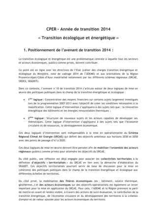 CPER - Année de transition 2014
« Transition écologique et énergétique »
1. Positionnement de l’avenant de transition 2014 :
La transition écologique et énergétique est une problématique centrale à laquelle tous les secteurs
et acteurs économiques, publics comme privés, doivent contribuer.
Ce point est en ligne avec les directives de l’Etat (cahier des charges transition énergétique et
écologique du Ministère, note de cadrage 2014 de l’ADEME) et aux orientations de la Région
Provence-Alpes-Côtes-d’Azur matérialisé notamment par les différents schémas régionaux (SRCAE,
SRDEII, SRADDT).
Dans ce contexte, l’avenant n°10 de transition 2014 s’articule autour de deux logiques de mise en
œuvre des politiques publiques dans le champ de la transition énergétique et écologique :
• 1ère
logique : Concentration des moyens financiers sur certains sujets largement investigués
lors de la programmation 2007-2013 avec l'objectif de créer les conditions nécessaires à la
massification. Cette logique d’intervention s’appliquera à des sujets tels que : la rénovation
énergétique des bâtiments et les énergies renouvelables thermiques ;
• 2ème
logique : Structurer de nouveaux sujets et les acteurs capables de développer ses
thématiques. Cette logique d’intervention s’appliquera à des sujets tels que l’économie
circulaire et de ressources, le développement économique.
Ces deux logiques d’intervention sont indispensables à la mise en opérationnalité du Schéma
Régional Climat Air Energie (SRCAE) qui définit des objectifs ambitieux aux horizons 2030 et 2050
avec des points de passage d’ici à 2020.
Ces deux logiques de mise en œuvre devront être pensées afin de mobiliser l’ensemble des acteurs
régionaux (publics comme privés) pour atteindre les objectifs du SRCAE.
Du côté public, une réflexion est déjà engagée pour associer les collectivités territoriales à la
définition d’objectifs « territorialisés » du SRCAE en lien avec la démarche d’élaboration du
SRADDT. Ces objectifs territorialisés pourront servir de base de discussion pour la mise en
cohérence des politiques publiques dans le champ de la transition énergétique et écologique aux
différentes échelles de territoires.
Du côté privé, la mobilisation des filières économiques (ex : bâtiment, solaire thermique,
géothermie…) et des acteurs économiques sur des objectifs opérationnels est également un levier
important pour la mise en application du SRCAE. Pour cela, l’ADEME et la Région prennent le parti
de mettre en avant et rendre visible, à travers des actions de suivi–évaluation, la contribution de la
transition énergétique, de l'économie circulaire et du développement des territoires à la création
d'emploi et de valeur ajoutée pour les acteurs économiques du territoire.
 