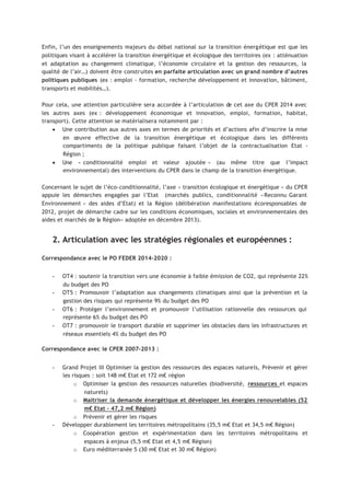 Enfin, l’un des enseignements majeurs du débat national sur la transition énergétique est que les
politiques visant à accélérer la transition énergétique et écologique des territoires (ex : atténuation
et adaptation au changement climatique, l’économie circulaire et la gestion des ressources, la
qualité de l’air…) doivent être construites en parfaite articulation avec un grand nombre d’autres
politiques publiques (ex : emploi - formation, recherche développement et innovation, bâtiment,
transports et mobilités…).
Pour cela, une attention particulière sera accordée à l’articulation de cet axe du CPER 2014 avec
les autres axes (ex : développement économique et innovation, emploi, formation, habitat,
transport). Cette attention se matérialisera notamment par :
• Une contribution aux autres axes en termes de priorités et d’actions afin d’inscrire la mise
en œuvre effective de la transition énergétique et écologique dans les différents
compartiments de la politique publique faisant l’objet de la contractualisation Etat -
Région ;
• Une « conditionnalité emploi et valeur ajoutée » (au même titre que l’impact
environnemental) des interventions du CPER dans le champ de la transition énergétique.
Concernant le sujet de l’éco-conditionnalité, l’axe « transition écologique et énergétique » du CPER
appuie les démarches engagées par l’Etat (marchés publics, conditionnalité «Reconnu Garant
Environnement » des aides d’Etat) et la Région (délibération manifestations écoresponsables de
2012, projet de démarche cadre sur les conditions économiques, sociales et environnementales des
aides et marchés de la Région» adoptée en décembre 2013).
2. Articulation avec les stratégies régionales et européennes :
Correspondance avec le PO FEDER 2014-2020 :
 
OT4 : soutenir la transition vers une économie à faible émission de CO2, qui représente 22%
du budget des PO
 
OT5 : Promouvoir l’adaptation aux changements climatiques ainsi que la prévention et la
gestion des risques qui représente 9% du budget des PO
 
OT6 : Protéger l’environnement et promouvoir l’utilisation rationnelle des ressources qui
représente 6% du budget des PO
 
OT7 : promouvoir le transport durable et supprimer les obstacles dans les infrastructures et
réseaux essentiels 4% du budget des PO
Correspondance avec le CPER 2007-2013 :
 
Grand Projet III Optimiser la gestion des ressources des espaces naturels, Prévenir et gérer
les risques : soit 148 m€ Etat et 172 m€ région
¡
Optimiser la gestion des ressources naturelles (biodiversité, ressources et espaces
naturels)
¡
Maitriser la demande énergétique et développer les énergies renouvelables (52
m€ Etat – 47,2 m€ Région)
¡
Prévenir et gérer les risques
 
Développer durablement les territoires métropolitains (35,5 m€ Etat et 34,5 m€ Région)
¡
Coopération gestion et expérimentation dans les territoires métropolitains et
espaces à enjeux (5,5 m€ Etat et 4,5 m€ Région)
¡
Euro méditerranée 5 (30 m€ Etat et 30 m€ Région)
 