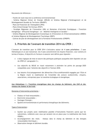 Documents de références :
- Feuille de route issue de la conférence environnementale
- Schéma Régional Climat Air Energie (SRCAE) et Schéma Régional d’Aménagement et de
Développement Durable du Territoire (SRADDT)
- Plans de Protection de l’Atmosphère (PPA)
- Plans Climat Energie Territoriaux (PCET)
- Stratégie Régionale de l’Innovation (SRI) et Domaines d’Activités Stratégiques « Transition
énergétique - Efficacité Energétique » et « Mobilité intelligente et durable »
- Schéma Régional de Développement Economique et d’Innovation et d’Internationalisation (SRDEII)
et Schéma Régional de Développement Touristique (SRDT)
- Contrat de plan de développement de la Formation Professionnelle (CPRDFP)
3. Priorités de l’avenant de transition 2014 du CPER :
L’avenant de transition pour le CPER 2014 s’articulera autour de 4 axes prioritaires : 3 axes
thématiques et un axe transversal. Ces 4 axes concentreront les moyens financiers. Leur contenu en
termes d’enjeux, d’objectifs et d’acteurs à associer sont définis pour répondre :
• A deux logiques de mise en œuvre des politiques publiques auxquelles doit répondre cet axe
du CPER (cf. paragraphe 1) ;
• Aux objectifs du SRCAE en visant notamment à atteindre les points de passage 2020
compatibles avec l’atteinte des objectifs à l’horizon 2030.
• Aux besoins d’accompagnement des démarches d’éco-conditionnalité engagées par l’Etat et
la Région visant la mobilisation de l’ensemble des acteurs (collectivités, citoyens,
associations, entreprises) pour la transition écologique et énergétique.
Axe thématique 1 : Transition énergétique dans les champs du bâtiment, des EnR et des
réseaux de chaleur et de froid :
Domaines d’intervention prioritaires :
• Chaleur et froid renouvelable ;
• Electricité renouvelable ;
• Stockage d’énergie ;
• Qualité environnementale et performance énergétique des bâtiments.
Types d’intervention :
• Soutien aux projets (avec mobilisation possible d’instruments financiers autres que les
subventions, cohérents avec ceux qui seraient mis en place pour la mobilisation des fonds
FEDER) ;
• Accompagnement des relais – réseaux dans le champ du bâtiment et des énergies
renouvelables thermiques ;
• Observation énergie et bâtiment durable.
 