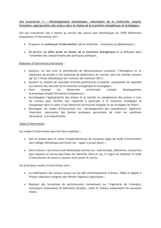 Axe transversal 1 : « Développement économique, valorisation de la recherche, emploi,
formation, appropriation des enjeux dans le champ de la transition énergétique et écologique :
Cet axe transversal vise à mettre au service des autres axes thématiques du CPER différentes
propositions d’intervention afin :
• D’assurer un continuum d’intervention (de la recherche – innovation au déploiement) ;
• De générer un effet levier en faveur de la transition énergétique en la diffusant dans
l’ensemble des compartiments des politiques publiques.
Domaines d’intervention prioritaires :
• Soutenir, en lien avec le portefeuille de démonstrateurs existants, l’émergence et la
réalisation de projets à fort potentiel de pénétration du marché, dans les champs couverts
par les 3 fiches thématiques de l’avenant de transition 2014 ;
• Soutenir la création de nouvelles activités génératrices d’emplois, susceptibles de répondre
aux besoins des marchés de la transition énergétique et écologique ;
• Faire émerger les démarches territoriales croisées développement
économique/emploi/formation/compétences ;
• Accompagner l’appropriation des enjeux et la montée en compétences des acteurs à tous
les niveaux pour faciliter leur capacités à participer à la transition écologique et
énergétique dans le cadre d’une démarche territoriale intégrée ou de stratégies de filière ;
• Développer les modes d’intervention (ex : développement des compétences, ingénierie
financière, valorisation des bonnes pratiques) permettant de créer les conditions
nécessaires à la massification.
Types d’intervention :
Les modes d’intervention pourront être mobilisés :
• Soit en propre dans le cadre d’expérimentation de nouveaux types de mode d’intervention
sans ciblage thématique particulier (ex : appel à projet blanc) ;
• Soit à travers l’accroche à une thématique précise (ex : bois énergie, bâtiments, ressources)
pour laquelle un verrou spécifique est identifié. Dans ce cas, il s’agira de mobiliser le mode
d’intervention de nature à pouvoir faire sauter le verrou.
Les principaux modes d’intervention sont :
• La mobilisation des acteurs locaux sur les AMI (Investissements d’Avenir, R&D) et Appels à
Projets régionaux intégrant des thèmes régionaux spécifiques ;
• Déployer des formations de professionnels (notamment sur l’ingénierie de l’énergie),
formateurs (notamment en bâtiments durable), relais et réseaux (notamment les nouveaux
relais).
 