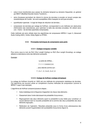 9
• calcul d’une transformée pour passer du domaine temporel au domaine fréquentiel, en général
par MDCT (Modified Discrete Cosine Transform) ;
• série d'analyses permettant de réduire le volume de données à encoder en tenant compte des
caractéristiques de l'oreille : les sons susceptibles d'être masqués ne sont pas encodés ;
• quantification spectrale : il s’agit de l'étape de réduction de données ;
• compression de données par codage de Huffman, correspondant à une méthode non destructive
d'élimination des redondances, pour optimiser la taille des données encodées. On obtient alors
une « frame » de données spectrales compressées.
Cette méthode est ainsi utilisée dans les algorithmes de compression MPEG-1 Layer 3, Advanced
Audio Coding (AAC), Vorbis, Dolby Digital ou ATRAC.
2.3.2. Principales techniques de compression sans perte
2.3.2.1. Codage à longueur variable
Plus connu sous le nom de RLC (Run Length Coding) ou RLE (Run Length Encoding), ce codage
détecte la redondance entre des éléments successifs.
Exemple :
La série de chiffres…
7 1 1 1 1 3 8 8 8 2 2 6
…sera réécrite comme suit :
7 ; 4 x 1 ; 3 ; 3 x 8 ; 2 x 2 ; 6
2.3.2.2. Codage de Huffman (codage entropique)
Le codage de Huffman (inventé en 1952) est une méthode de compression statistique de données.
Cet algorithme est souvent utilisé en complément d’autres méthodes de compression (comme le
MPEG 1 Layer 3 par exemple).
L’algorithme de Huffman comprend plusieurs étapes :
• Calcul statistique de la fréquence d’apparition de chacun des éléments ;
• Classement dans l’ordre décroissant de probabilité d’occurrence ;
• Regroupement des deux éléments ayant la probabilité la plus faible pour constituer un
nouvel élément dont la nouvelle probabilité est la somme des deux probabilités des deux
éléments regroupés ;
• Réitération de l’opération. Résultats présentés sous la forme d’une arborescence des
éléments suivant l’augmentation de la probabilité d’occurrence (figure 4).
 