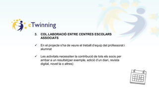 3. COL.LABORACIÓ ENTRE CENTRES ESCOLARS
ASSOCIATS
 En el projecte s’ha de veure el treball d’equip del professorat i
alumnat
 Les activitats necessiten la contribució de tots els socis per
arribar a un resultat(per exemple, edició d’un diari, revista
digital, novel·la o altres)
 