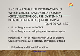 1.2.1 PERCENTAGE OF PROGRAMMES IN
WHICH CHOICE BASED CREDIT SYSTEM
(CBCS)/ ELECTIVE COURSE SYSTEM HAS
BEEN IMPLEMENTED (QNM 10 UG/PG)
(QNM 20 AU. 1.2.2)
• List of Programmes with CBCS
• List of Programmes adopting elective course system
Percentage = (No. of Programs with CBCS or Elective
Course System x 100) ÷ Total No. of Programs offered
• Upload any additional information
... ...
IQAC Cluster India
 