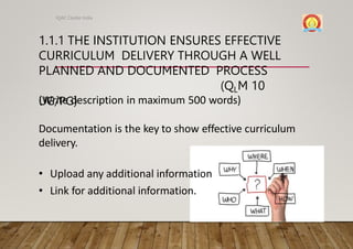 1.1.1 THE INSTITUTION ENSURES EFFECTIVE
CURRICULUM DELIVERY THROUGH A WELL
PLANNED AND DOCUMENTED PROCESS
(QLM 10
UG/PG)
IQAC Cluster India
(Write description in maximum 500 words)
Documentation is the key to show effective curriculum
delivery.
• Upload any additional information
• Link for additional information.
 