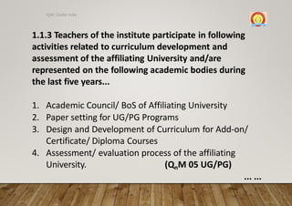 1.1.3 Teachers of the institute participate in following
activities related to curriculum development and
assessment of the affiliating University and/are
represented on the following academic bodies during
the last five years...
1. Academic Council/ BoS of Affiliating University
2. Paper setting for UG/PG Programs
3. Design and Development of Curriculum for Add-on/
Certificate/ Diploma Courses
4. Assessment/ evaluation process of the affiliating
University. (QnM 05 UG/PG)
... ...
IQAC Cluster India
 