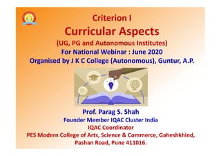 Criterion I
Curricular Aspects
(UG, PG and Autonomous Institutes)
For National Webinar : June 2020
Organised by J K C College (Autonomous), Guntur, A.P.
Prof. Parag S. Shah
Founder Member IQAC Cluster India
IQAC Coordinator
PES Modern College of Arts, Science & Commerce, Gaheshkhind,
Pashan Road, Pune 411016.
 