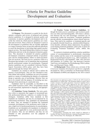Criteria for Practice Guideline
                             Development and Evaluation
                                             American Psychological Association



1. Introduction                                                         1.3 Practice Versus Treatment Guidelines. Al-
                                                                  though the terms practice guidelines and treatment guide-
      1.1 Purpose. This document is a guide for the devel-        lines are often used interchangeably, APA draws a distinc-
opment, evaluation, and review of proposed and existing           tion between the two and encourages consistent use of
practice guidelines. It is designed to promote quality and        terminology within the association. Treatment guidelines
consistency in practice guideline development and to de-          provide speciﬁc recommendations about clinical interven-
scribe the criteria by which practice guidelines are evalu-       tions. They tend to be condition- or treatment-speciﬁc and
ated and reviewed. These criteria are designed to assist in       are typically disorder based (e.g., attention-deﬁcit/hyperac-
the development of guidelines that are broadly applicable         tivity disorder, substance abuse, depression). For guidance
to a range of practice areas yet provide sufﬁcient speciﬁcity     in developing treatment guidelines, refer to the “Criteria for
to assist the practitioner in providing high quality psycho-      Evaluating Treatment Guidelines” (APA, 2002b, this
logical services. The intent behind these criteria is to ensure   issue).
deliberation and care in the development of practice guide-             In contrast to treatment guidelines, practice guidelines
lines. This document is intended for practice guideline           consist of recommendations to professionals concerning
development committees composed entirely of psycholo-             their conduct and the issues to be considered in particular
gists and for multidisciplinary efforts in which psycholo-        areas of psychological practice (e.g., APA Committee on
gists are involved. The term practice guidelines refers to a      Professional Practice and Standards, 1999; APA Division
document that includes a set of statements that recommend         44/Committee on Lesbian, Gay, and Bisexual Concerns
speciﬁc professional conduct for psychologists. Proposed          Task Force on Guidelines for Psychotherapy With Lesbian,
practice guidelines are not considered American Psycho-           Gay, and Bisexual Clients, 2000).
logical Association (APA) policy until they have been                   1.4 Background. These criteria are a revision of the
approved through the formal APA process.                          Criteria for Guideline Development and Review originally
      Guidelines are created to educate and to inform the         developed by APA’s Committee on Professional Practice
practice of psychologists. They are also intended to stim-        and Standards (COPPS) and adopted by the APA Council
ulate debate and research. Guidelines are not to be promul-
gated as a means of establishing the identity of a particular
group or specialty area of psychology; likewise, they are
not to be created with the purpose of excluding any psy-          This document was approved as policy of APA by the APA Council of
chologist from practicing in a particular area.                   Representatives in August 2001. This document replaces as policy and is
                                                                  in part a revision of an earlier document, Criteria for Guideline Devel-
      Guidelines must be reasonable, as described in the          opment and Review (APA, 1995), approved by the APA Council of
APA ASME Guidelines (APA, 1992). All guidelines should            Representatives in February 1995. Both this document and its predecessor
be well researched, aspirational in language, and appropri-       were drafted by the Committee on Professional Practice and Standards
ate in goals.                                                     (COPPS), a committee of the APA Board of Professional Affairs (BPA).
                                                                  In March 2000, BPA requested that COPPS undertake a revision of the
      1.2 Guidelines Versus Standards. The term guide-            1995 document to reﬂect ongoing thinking about guidelines policy by
lines refers to statements that suggest or recommend spe-         BPA and COPPS and to address a number of concerns that had been raised
ciﬁc professional behavior, endeavor, or conduct for psy-         within the APA membership. Members of COPPS during the development
                                                                  of this document were Jean Lau Chin (chair, 2000), Erica H. Wise (chair,
chologists. Guidelines differ from standards in that              2001), Armand R. Cerbone, Victor De La Cancela, Kristin A. Hancock,
standards are mandatory and may be accompanied by an              Marene M. Maheu, David C. Mohr, Philip H. Witt, Suzanne Bennett
enforcement mechanism. Thus, guidelines are aspirational          Johnson (BPA member of COPPS, 2000), and Danny Wedding (BPA
in intent. They are intended to facilitate the continued          member of COPPS, 2001). COPPS is grateful for the support and guid-
                                                                  ance of BPA, particularly to 2000 BPA chair Suzanne Bennett Johnson
systematic development of the profession and to help as-          and 2001 BPA chair Janet R. Matthews. The members of COPPS wish
sure a high level of professional practice by psychologists.      particularly to acknowledge the major substantive contributions and on-
Guidelines are not intended to be mandatory or exhaustive         going coordination provided by Christopher J. McLaughlin and Geoffrey
and may not be applicable to every professional and clin-         M. Reed and the staff support provided by Ernestine Penniman of the
                                                                  APA Practice Directorate.
ical situation. They are not deﬁnitive and they are not                Correspondence concerning this article should be addressed to
intended to take precedence over the judgment of                  Geoffrey M. Reed, Practice Directorate, American Psychological Associ-
psychologists.                                                    ation, 750 First Street, NE, Washington, DC 20002-4242.


1048                                                                                     December 2002 ● American Psychologist
                                                                         Copyright 2002 by the American Psychological Association, Inc. 0003-066X/02/$5.00
                                                                                       Vol. 57, No. 12, 1048 –1051    DOI: 10.1037//0003-066X.57.12.1048
 