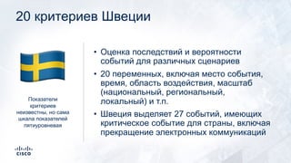 20 критериев Швеции
• Оценка последствий и вероятности
событий для различных сценариев
• 20 переменных, включая место события,
время, область воздействия, масштаб
(национальный, региональный,
локальный) и т.п.
• Швеция выделяет 27 событий, имеющих
критическое событие для страны, включая
прекращение электронных коммуникаций
Показатели
критериев
неизвестны, но сама
шкала показателей
пятиуровневая
!
 