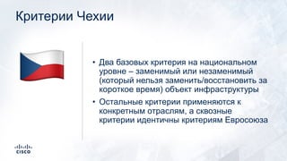Критерии Чехии
• Два базовых критерия на национальном
уровне – заменимый или незаменимый
(который нельзя заменить/восстановить за
короткое время) объект инфраструктуры
• Остальные критерии применяются к
конкретным отраслям, а сквозные
критерии идентичны критериям Евросоюза
!
 