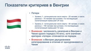 Показатели критериев в Венгрии
• Потери
• Уровень 1 - потенциальное число жертв – 20 человек, и число
раненых – 75 человек при условии, что последующая
госпитализация превышает 24 часа
• Уровень 2 - потенциальное число жертв – 40 человек, и число
раненых – 150 человек при условии, что последующая
госпитализация превышает 72 часа
• Внимание: численность населения в Венгрии и
Чехии одного порядка (10 млн), хотя значения
критерия «потери» отличается на порядок
• Внимание: в Венгрии двухуровневое
категорирование в отличие от одноуровневого в
Чехии
!
 