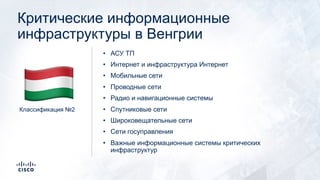Критические информационные
инфраструктуры в Венгрии
• АСУ ТП
• Интернет и инфраструктура Интернет
• Мобильные сети
• Проводные сети
• Радио и навигационные системы
• Спутниковые сети
• Широковещательные сети
• Сети госуправления
• Важные информационные системы критических
инфраструктур
Классификация №2
!
 