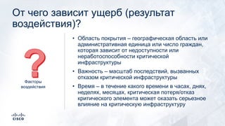 От чего зависит ущерб (результат
воздействия)?
• Область покрытия – географическая область или
административная единица или число граждан,
которая зависит от недоступности или
неработоспособности критической
инфраструктуры
• Важность – масштаб последствий, вызванных
отказом критической инфраструктуры
• Время – в течение какого времени в часах, днях,
неделях, месяцах, критическая потеря/отказ
критического элемента может оказать серьезное
влияние на критическую инфраструктуру
Факторы
воздействия
 