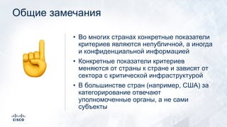 Общие замечания
• Во многих странах конкретные показатели
критериев являются непубличной, а иногда
и конфиденциальной информацией
• Конкретные показатели критериев
меняются от страны к стране и зависят от
сектора с критической инфраструктурой
• В большинстве стран (например, США) за
категорирование отвечают
уполномоченные органы, а не сами
субъекты
☝
 