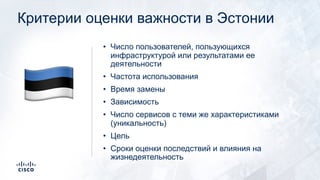 Критерии оценки важности в Эстонии
• Число пользователей, пользующихся
инфраструктурой или результатами ее
деятельности
• Частота использования
• Время замены
• Зависимость
• Число сервисов с теми же характеристиками
(уникальность)
• Цель
• Сроки оценки последствий и влияния на
жизнедеятельность
!
 