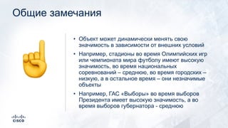 Общие замечания
• Объект может динамически менять свою
значимость в зависимости от внешних условий
• Например, стадионы во время Олимпийских игр
или чемпионата мира футболу имеют высокую
значимость, во время национальных
соревнований – среднюю, во время городских –
низкую, а в остальное время – они незначимые
объекты
• Например, ГАС «Выборы» во время выборов
Президента имеет высокую значимость, а во
время выборов губернатора - среднюю
☝
 