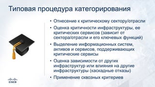 Типовая процедура категорирования
!
• Отнесение к критическому сектору/отрасли
• Оценка критичности инфраструктуры, ее
критических сервисов (зависит от
сектора/отрасли и его ключевых функций)
• Выделение информационных систем,
активов и сервисов, поддерживающих
критические сервисы
• Оценка зависимости от других
инфраструктур или влияния на другие
инфраструктуры (каскадные отказы)
• Применение сквозных критериев
 