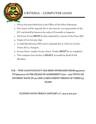 CRITERIA – COMPUTER LOAN 
1. Fill out the prescribed form at the Office of the Police Federation. 
2. One surety will be required. He or she must be a serving member of the JCF and should be between the ranks of Constable to Inspector. 
3. All Surety Forms MUST be duly endorsed by a Justice of the Peace (JP). 
4. Copies of two last pay slips. 
5. A valid Identification (ID) card is required; that is a Drivers License, Voters ID or a Passport. 
6. Invoice from a vendor of your choice. Vendor MUST be tax compliant. 
7. This computer loan facility is SOLELY accessible by Rank & File Members. 
N.B. – THIS LOAN FACILITY HAS BEEN INCREASED FROM $45,000.00 TO $60,000.00 AS PER HEADS OF AGREEMENT (2010 – 2012) WITH AN INTEREST RATE OF 3% AND A REPAYMENT PERIOD OF THREE (3) YEARS 
CLOSING DATE: FRIDAY JANUARY 31st, 2014 at 4:00 p.m. 
