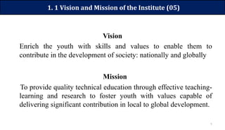 5
1. 1 Vision and Mission of the Institute (05)
Vision
Enrich the youth with skills and values to enable them to
contribute in the development of society: nationally and globally
Mission
To provide quality technical education through effective teaching-
learning and research to foster youth with values capable of
delivering significant contribution in local to global development.
 