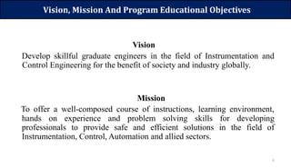 6
Vision, Mission And Program Educational Objectives
Vision
Develop skillful graduate engineers in the field of Instrumentation and
Control Engineering for the benefit of society and industry globally.
Mission
To offer a well-composed course of instructions, learning environment,
hands on experience and problem solving skills for developing
professionals to provide safe and efficient solutions in the field of
Instrumentation, Control, Automation and allied sectors.
 