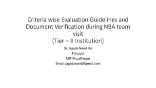 Criteria wise Evaluation Guidelines and
Document Verification during NBA team
visit
(Tier – II Institution)
Dr. Jagada Nand Jha
Principal
MIT Muzaffarpur
Email: jagadanand@gmail.com
 