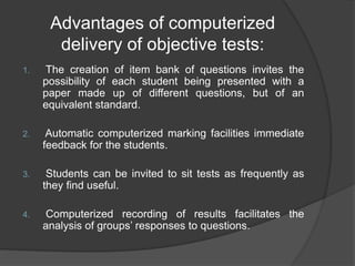 Advantages of computerized
delivery of objective tests:
1. The creation of item bank of questions invites the
possibility of each student being presented with a
paper made up of different questions, but of an
equivalent standard.
2. Automatic computerized marking facilities immediate
feedback for the students.
3. Students can be invited to sit tests as frequently as
they find useful.
4. Computerized recording of results facilitates the
analysis of groups’ responses to questions.
 