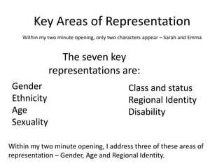 Key Areas of Representation
    Within my two minute opening, only two characters appear – Sarah and Emma


                 The seven key
              representations are:
 Gender                                        Class and status
 Ethnicity                                     Regional Identity
 Age                                           Disability
 Sexuality

Within my two minute opening, I address three of these areas of
representation – Gender, Age and Regional Identity.
 