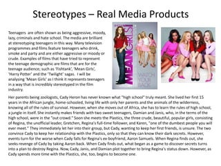 Stereotypes – Real Media Products
Teenagers are often shown as being aggressive, moody,
lazy, criminals and hate school. The media are brilliant
at stereotyping teenagers in this way. Many television
programmes and films feature teenagers who drink,
smoke and party and are either aggressive or moody or
crude. Examples of films that have tried to represent
the teenage demographic are films that are for the
teenage audience; such as ‘Fishtank’, ‘Mean Girls’,
‘Harry Potter’ and the ‘Twilight’ sagas. I will be
analysing ‘Mean Girls’ as I think it represents teenagers
in a way that is incredibly stereotyped in the film
industry.
Her parents being zoologists, Cady Heron has never known what "high school" truly meant. She lived her first 15
years in the African jungle, home-schooled, living life with only her parents and the animals of the wilderness,
knowing all of the rules of survival. However, when she moves out of Africa, she has to learn the rules of high school,
a jungle in itself. She instantly makes friends with two sweet teenagers, Damian and Janis, who, in the terms of the
high school, were in the "out crowd." Soon she meets the Plastics, the three crude, beautiful, popular girls, consisting
of Regina, the unofficial leader, Gretchen, Regina's full-time follower, and Karen, "one of the dumbest people you will
ever meet." They immediately let her into their group, but Cady, wanting to keep her first friends, is unsure. The two
convince Cady to keep her relationship with the Plastics, only so that they can know their dark secrets. However,
events turn for the worse when Cady falls for Regina's ex-boyfriend, Aaron Samuels. When Regina finds out, she
seeks revenge of Cady by taking Aaron back. When Cady finds out, what began as a game to discover secrets turns
into a plan to destroy Regina. Now, Cady, Janis, and Damian plot together to bring Regina's status down. However, as
Cady spends more time with the Plastics, she, too, begins to become one.
 