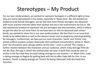 Stereotypes – My Product
For our own media product, we wanted to represent teenagers in a different light to how
they are overly stereotyped in the media, especially in ‘Mean Girls’. We still wanted our
audience to be female teenagers, yet we feel that more female teenagers are obsessed
with music and the internet rather than alcohol and sex in the environment we live in. We
also wanted our product to represent not just teenagers but also ourselves, which is where
we got the idea for our issue from. As we have been or still are obsessed with certain
bands, we wanted to show this in our own media product. We feel that it is an issue that
needs to be talked about as well as the obvious issues such as pregnancy and drug dealing
for teenagers. Furthermore, we have put our main characters ‘Sarah’ and ‘Emma’ into
school uniform (a green jumper, black polo shirt and black trousers/skirt), whilst in ‘Mean
Girls’ the characters wear skimpy clothes all the time – even in school! This creates a
further relation between the characters and our audience, which many teenage films do
not do. Also, the way in which the relationships are seen in both films could be seen as
similar in the fact that they are both taking revenge on one another – in ‘Mean Girls’, Cady
is taking revenge on Regina for getting back with her ex after Cady falls for him. In our
product, ‘Sarah’ is taking revenge on ‘Emma’ for being ‘obsessed’ with the band One
Direction.
 