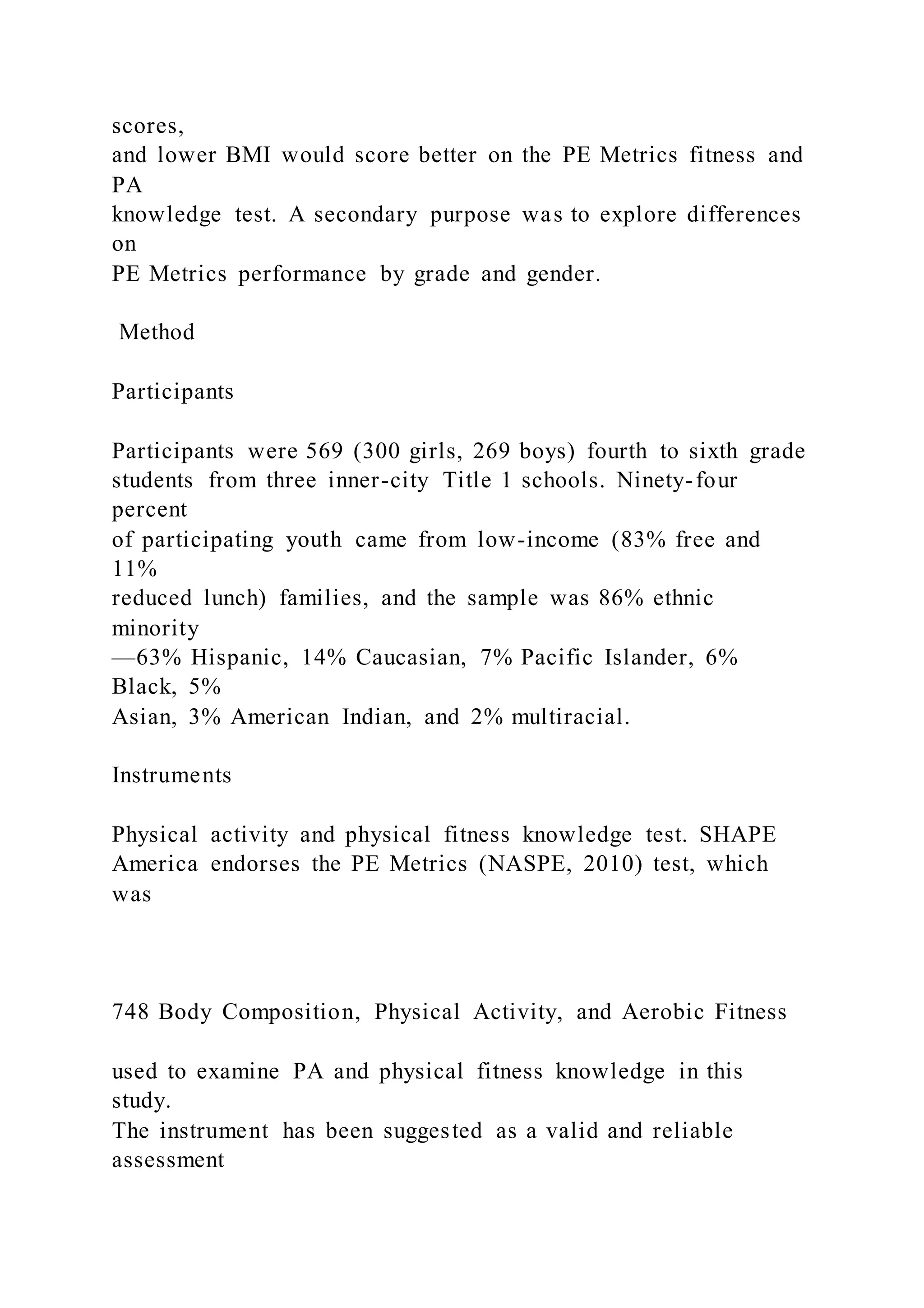 scores,
and lower BMI would score better on the PE Metrics fitness and
PA
knowledge test. A secondary purpose was to explore differences
on
PE Metrics performance by grade and gender.
Method
Participants
Participants were 569 (300 girls, 269 boys) fourth to sixth grade
students from three inner-city Title 1 schools. Ninety-four
percent
of participating youth came from low-income (83% free and
11%
reduced lunch) families, and the sample was 86% ethnic
minority
—63% Hispanic, 14% Caucasian, 7% Pacific Islander, 6%
Black, 5%
Asian, 3% American Indian, and 2% multiracial.
Instruments
Physical activity and physical fitness knowledge test. SHAPE
America endorses the PE Metrics (NASPE, 2010) test, which
was
748 Body Composition, Physical Activity, and Aerobic Fitness
used to examine PA and physical fitness knowledge in this
study.
The instrument has been suggested as a valid and reliable
assessment
 