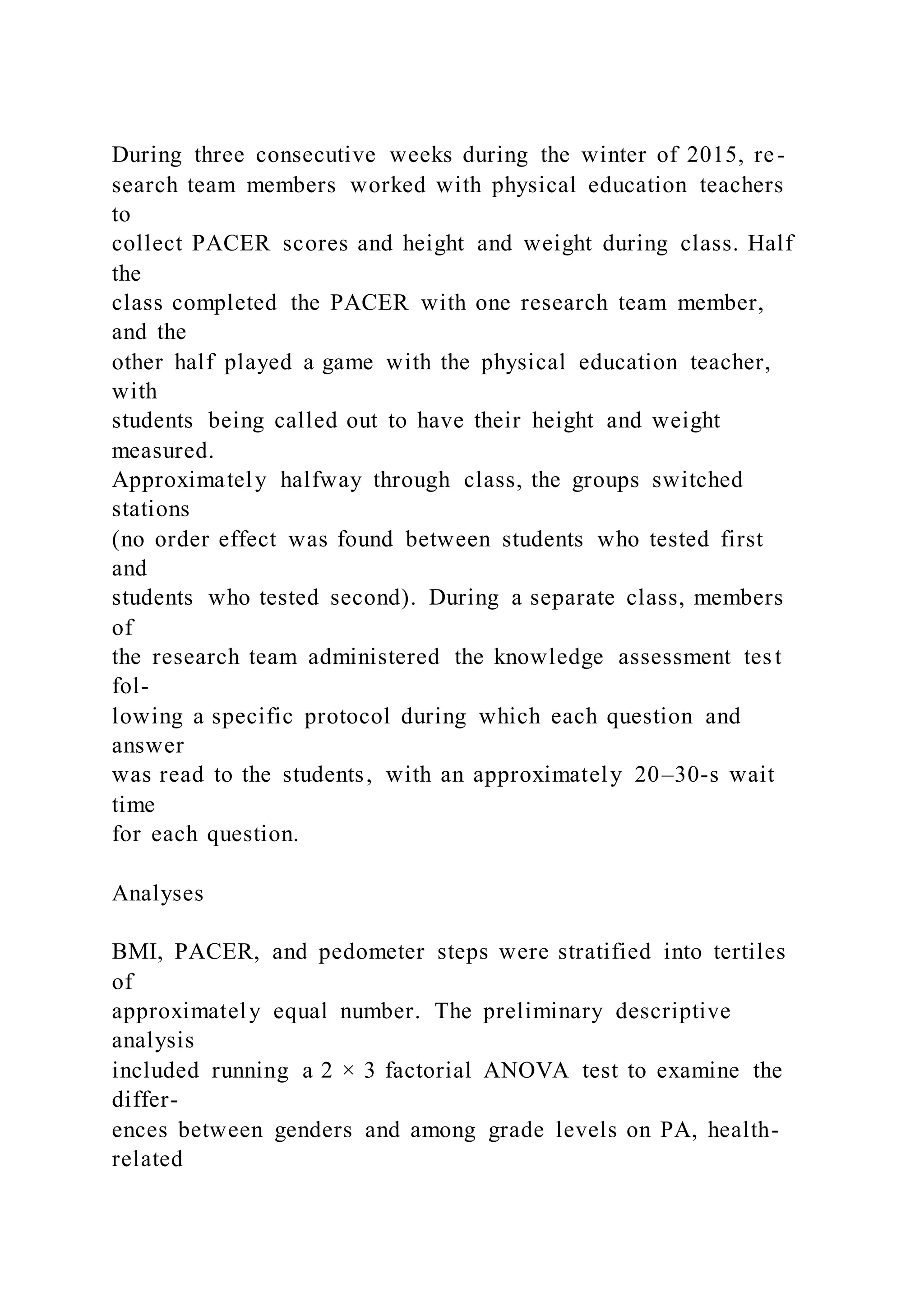 During three consecutive weeks during the winter of 2015, re-
search team members worked with physical education teachers
to
collect PACER scores and height and weight during class. Half
the
class completed the PACER with one research team member,
and the
other half played a game with the physical education teacher,
with
students being called out to have their height and weight
measured.
Approximately halfway through class, the groups switched
stations
(no order effect was found between students who tested first
and
students who tested second). During a separate class, members
of
the research team administered the knowledge assessment test
fol-
lowing a specific protocol during which each question and
answer
was read to the students, with an approximately 20–30-s wait
time
for each question.
Analyses
BMI, PACER, and pedometer steps were stratified into tertiles
of
approximately equal number. The preliminary descriptive
analysis
included running a 2 × 3 factorial ANOVA test to examine the
differ-
ences between genders and among grade levels on PA, health-
related
 