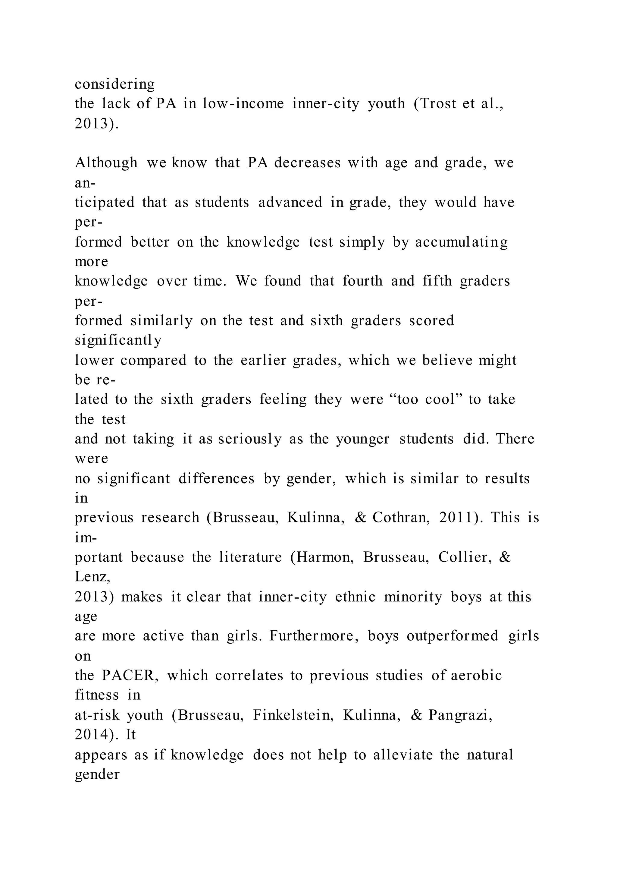 considering
the lack of PA in low-income inner-city youth (Trost et al.,
2013).
Although we know that PA decreases with age and grade, we
an-
ticipated that as students advanced in grade, they would have
per-
formed better on the knowledge test simply by accumulating
more
knowledge over time. We found that fourth and fifth graders
per-
formed similarly on the test and sixth graders scored
significantly
lower compared to the earlier grades, which we believe might
be re-
lated to the sixth graders feeling they were “too cool” to take
the test
and not taking it as seriously as the younger students did. There
were
no significant differences by gender, which is similar to results
in
previous research (Brusseau, Kulinna, & Cothran, 2011). This is
im-
portant because the literature (Harmon, Brusseau, Collier, &
Lenz,
2013) makes it clear that inner-city ethnic minority boys at this
age
are more active than girls. Furthermore, boys outperformed girls
on
the PACER, which correlates to previous studies of aerobic
fitness in
at-risk youth (Brusseau, Finkelstein, Kulinna, & Pangrazi,
2014). It
appears as if knowledge does not help to alleviate the natural
gender
 