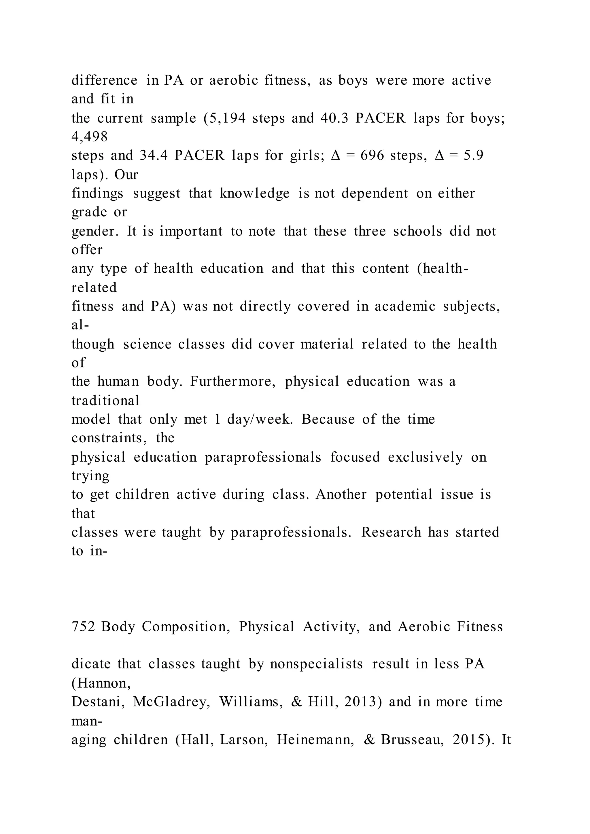 difference in PA or aerobic fitness, as boys were more active
and fit in
the current sample (5,194 steps and 40.3 PACER laps for boys;
4,498
steps and 34.4 PACER laps for girls; Δ = 696 steps, Δ = 5.9
laps). Our
findings suggest that knowledge is not dependent on either
grade or
gender. It is important to note that these three schools did not
offer
any type of health education and that this content (health-
related
fitness and PA) was not directly covered in academic subjects,
al-
though science classes did cover material related to the health
of
the human body. Furthermore, physical education was a
traditional
model that only met 1 day/week. Because of the time
constraints, the
physical education paraprofessionals focused exclusively on
trying
to get children active during class. Another potential issue is
that
classes were taught by paraprofessionals. Research has started
to in-
752 Body Composition, Physical Activity, and Aerobic Fitness
dicate that classes taught by nonspecialists result in less PA
(Hannon,
Destani, McGladrey, Williams, & Hill, 2013) and in more time
man-
aging children (Hall, Larson, Heinemann, & Brusseau, 2015). It
 