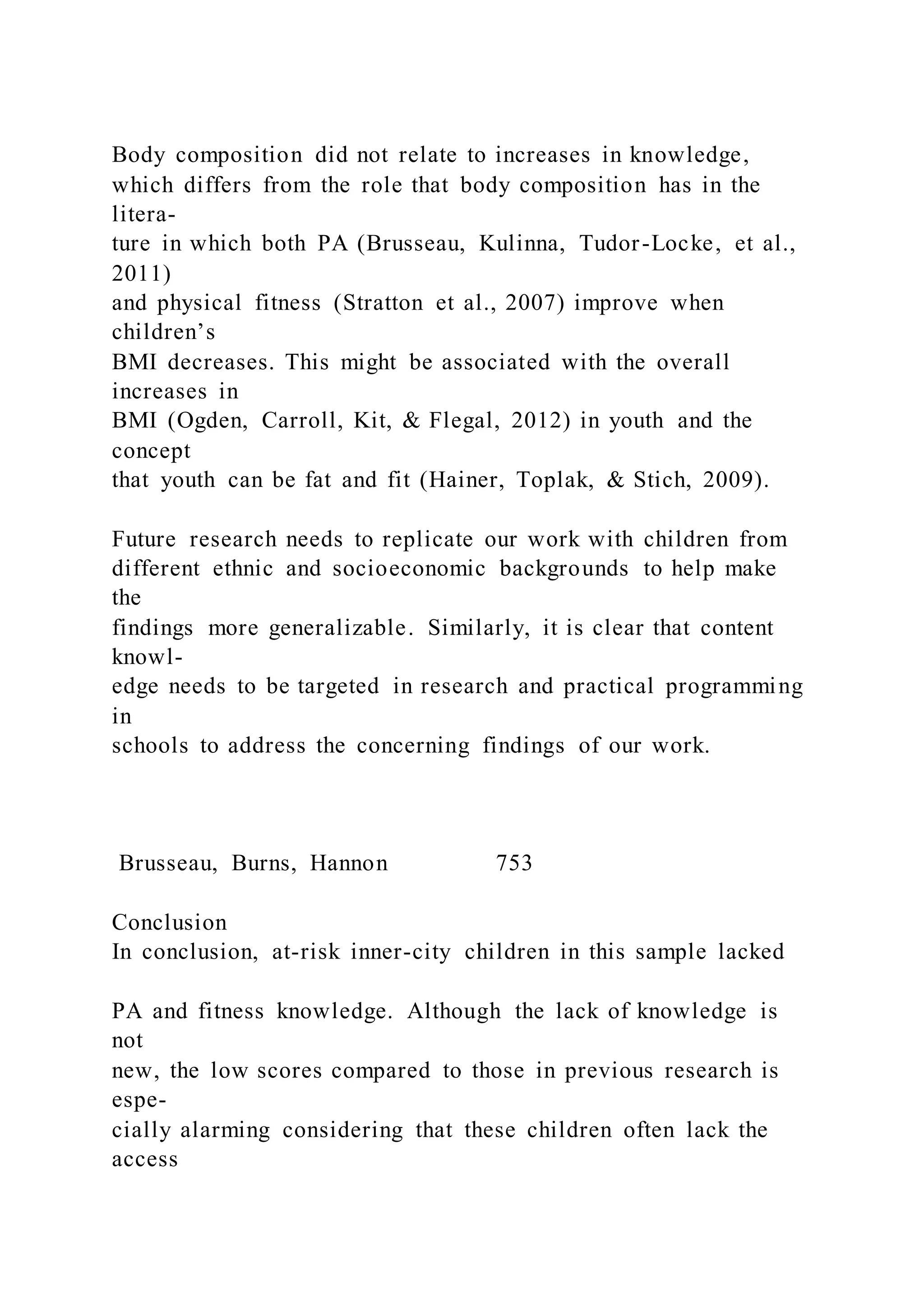 Body composition did not relate to increases in knowledge,
which differs from the role that body composition has in the
litera-
ture in which both PA (Brusseau, Kulinna, Tudor-Locke, et al.,
2011)
and physical fitness (Stratton et al., 2007) improve when
children’s
BMI decreases. This might be associated with the overall
increases in
BMI (Ogden, Carroll, Kit, & Flegal, 2012) in youth and the
concept
that youth can be fat and fit (Hainer, Toplak, & Stich, 2009).
Future research needs to replicate our work with children from
different ethnic and socioeconomic backgrounds to help make
the
findings more generalizable. Similarly, it is clear that content
knowl-
edge needs to be targeted in research and practical programming
in
schools to address the concerning findings of our work.
Brusseau, Burns, Hannon 753
Conclusion
In conclusion, at-risk inner-city children in this sample lacked
PA and fitness knowledge. Although the lack of knowledge is
not
new, the low scores compared to those in previous research is
espe-
cially alarming considering that these children often lack the
access
 
