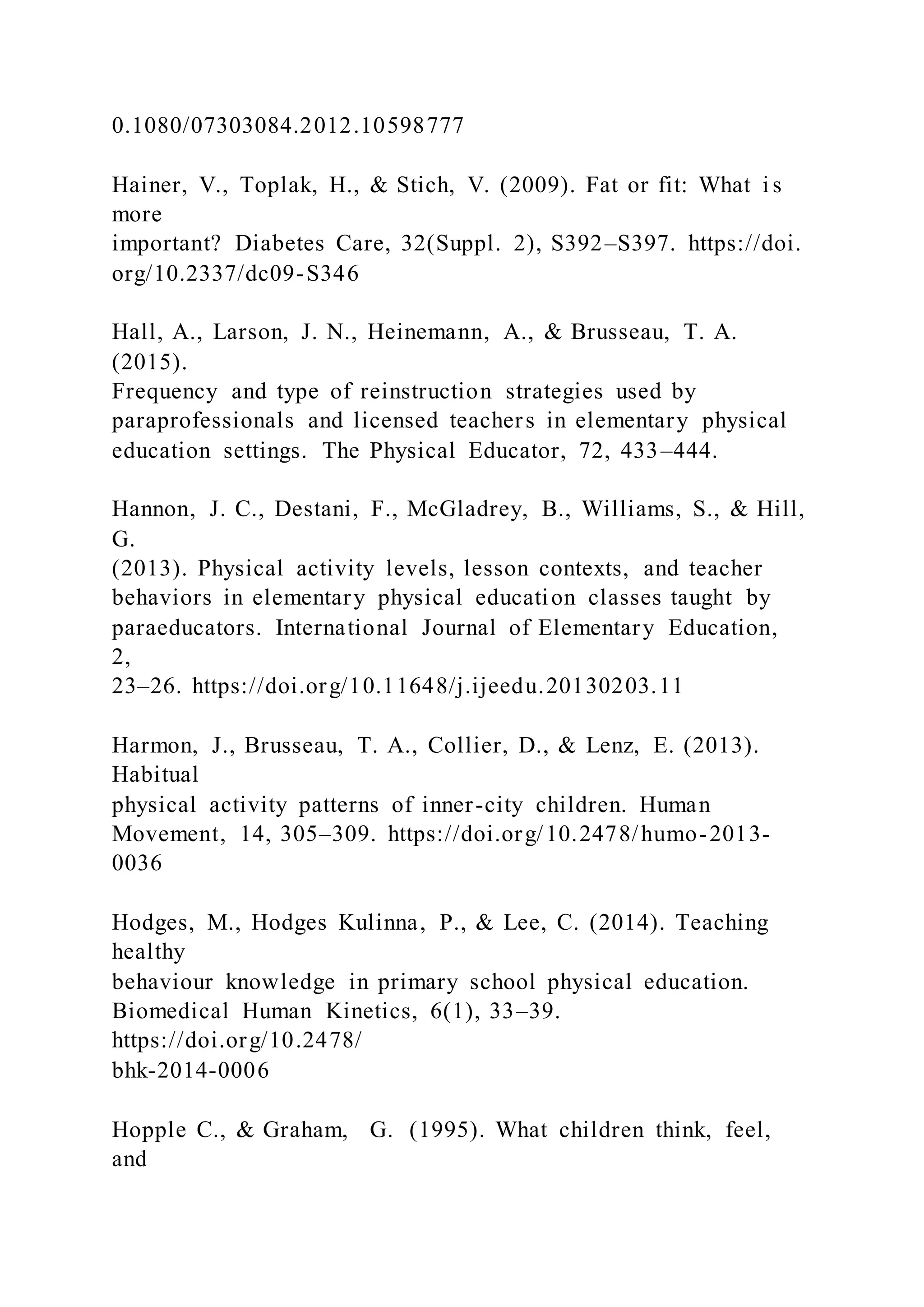 0.1080/07303084.2012.10598777
Hainer, V., Toplak, H., & Stich, V. (2009). Fat or fit: What i s
more
important? Diabetes Care, 32(Suppl. 2), S392–S397. https://doi.
org/10.2337/dc09-S346
Hall, A., Larson, J. N., Heinemann, A., & Brusseau, T. A.
(2015).
Frequency and type of reinstruction strategies used by
paraprofessionals and licensed teachers in elementary physical
education settings. The Physical Educator, 72, 433–444.
Hannon, J. C., Destani, F., McGladrey, B., Williams, S., & Hill,
G.
(2013). Physical activity levels, lesson contexts, and teacher
behaviors in elementary physical education classes taught by
paraeducators. International Journal of Elementary Education,
2,
23–26. https://doi.org/10.11648/j.ijeedu.20130203.11
Harmon, J., Brusseau, T. A., Collier, D., & Lenz, E. (2013).
Habitual
physical activity patterns of inner-city children. Human
Movement, 14, 305–309. https://doi.org/10.2478/humo-2013-
0036
Hodges, M., Hodges Kulinna, P., & Lee, C. (2014). Teaching
healthy
behaviour knowledge in primary school physical education.
Biomedical Human Kinetics, 6(1), 33–39.
https://doi.org/10.2478/
bhk-2014-0006
Hopple C., & Graham, G. (1995). What children think, feel,
and
 