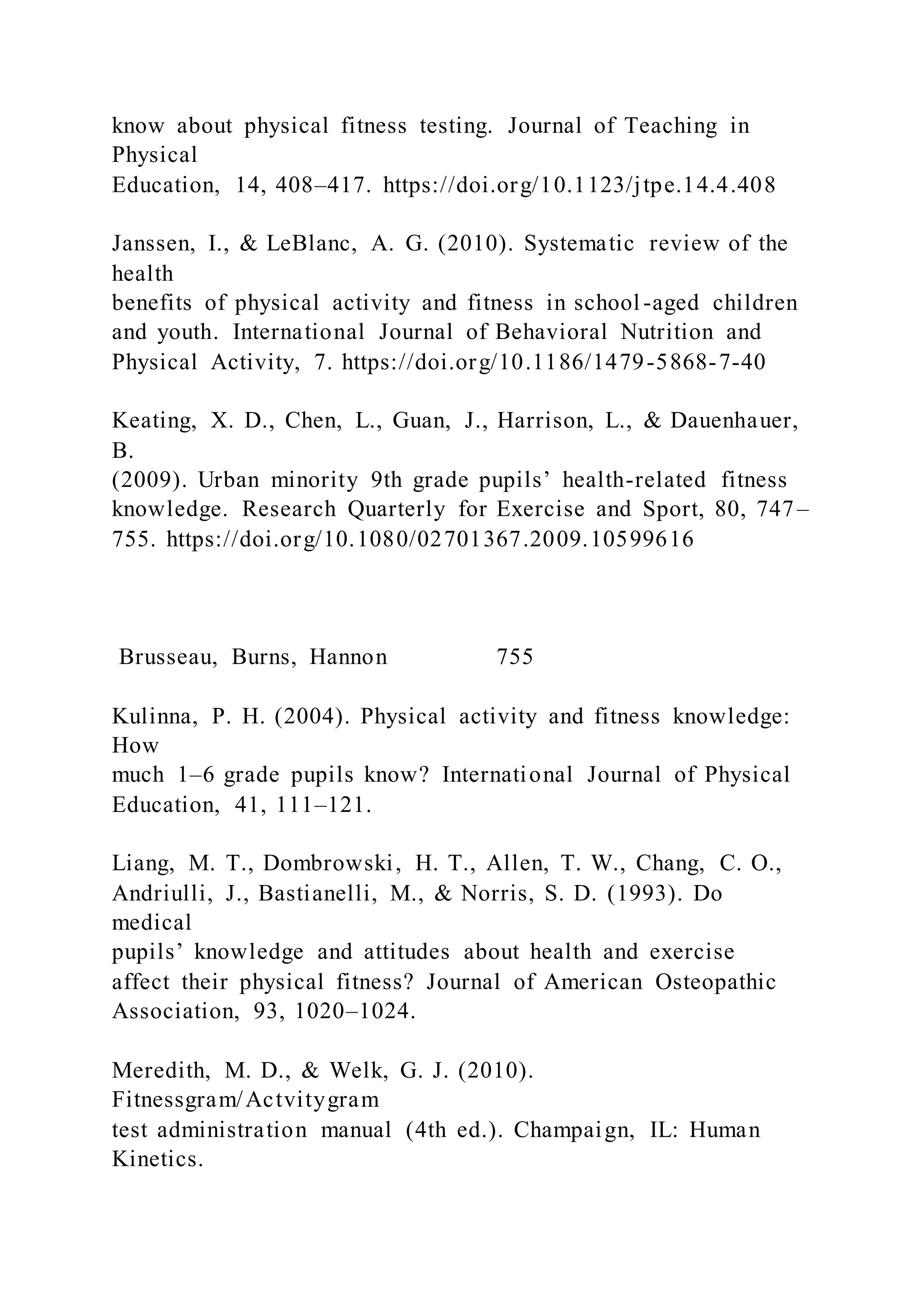 know about physical fitness testing. Journal of Teaching in
Physical
Education, 14, 408–417. https://doi.org/10.1123/jtpe.14.4.408
Janssen, I., & LeBlanc, A. G. (2010). Systematic review of the
health
benefits of physical activity and fitness in school-aged children
and youth. International Journal of Behavioral Nutrition and
Physical Activity, 7. https://doi.org/10.1186/1479-5868-7-40
Keating, X. D., Chen, L., Guan, J., Harrison, L., & Dauenhauer,
B.
(2009). Urban minority 9th grade pupils’ health-related fitness
knowledge. Research Quarterly for Exercise and Sport, 80, 747–
755. https://doi.org/10.1080/02701367.2009.10599616
Brusseau, Burns, Hannon 755
Kulinna, P. H. (2004). Physical activity and fitness knowledge:
How
much 1–6 grade pupils know? International Journal of Physical
Education, 41, 111–121.
Liang, M. T., Dombrowski, H. T., Allen, T. W., Chang, C. O.,
Andriulli, J., Bastianelli, M., & Norris, S. D. (1993). Do
medical
pupils’ knowledge and attitudes about health and exercise
affect their physical fitness? Journal of American Osteopathic
Association, 93, 1020–1024.
Meredith, M. D., & Welk, G. J. (2010).
Fitnessgram/Actvitygram
test administration manual (4th ed.). Champaign, IL: Human
Kinetics.
 